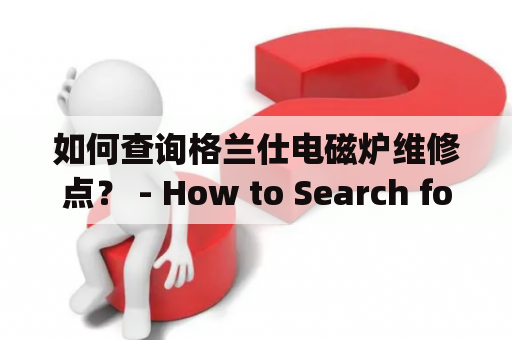 如何查询格兰仕电磁炉维修点？ - How to Search for Gree Electromagnetic Stove Repair Centers?