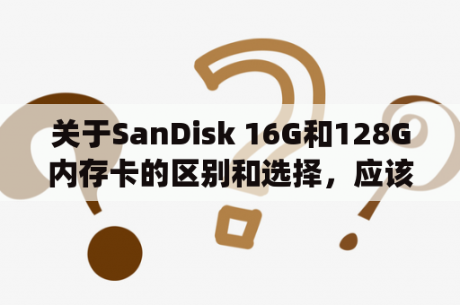 关于SanDisk 16G和128G内存卡的区别和选择，应该怎样考虑？(SanDisk 16G内存卡, SanDisk 128G内存卡)