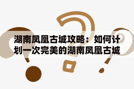 湖南凤凰古城攻略：如何计划一次完美的湖南凤凰古城攻略旅游？