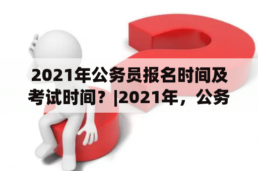 2021年公务员报名时间及考试时间？|2021年，公务员，报名时间，考试时间