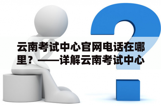 云南考试中心官网电话在哪里？——详解云南考试中心官网以及电话服务