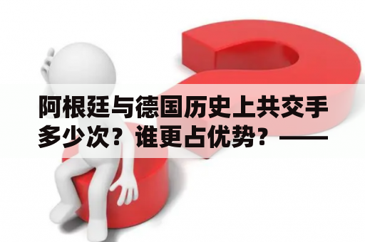 阿根廷与德国历史上共交手多少次？谁更占优势？——详尽解读阿根廷vs德国历史交手记录排名