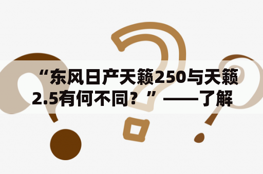 “东风日产天籁250与天籁2.5有何不同？”——了解两款车型的特点与差异