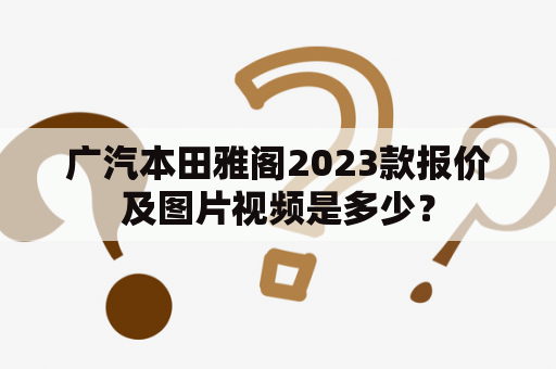 广汽本田雅阁2023款报价及图片视频是多少？