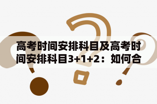 高考时间安排科目及高考时间安排科目3+1+2：如何合理安排高考科目时间？